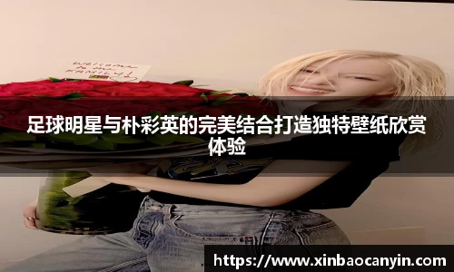 足球明星与朴彩英的完美结合打造独特壁纸欣赏体验